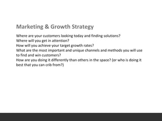 Marketing & Growth Strategy
Where are your customers looking today and finding solutions?
Where will you get in attention?
How will you achieve your target growth rates?
What are the most important and unique channels and methods you will use
to find and win customers?
How are you doing it differently than others in the space? (or who is doing it
best that you can crib from?)
 