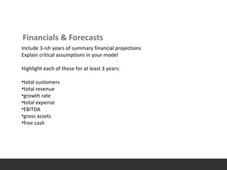 Financials & Forecasts
Include 3-ish years of summary financial projections
Explain critical assumptions in your model
Highlight each of these for at least 3 years:
•total customers
•total revenue
•growth rate
•total expense
•EBITDA
•gross assets
•free cash
 