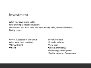 Investment
What you have raised so far
Your existing & notable investors
The amount you want now, and how: equity, debt, convertible notes
Timing issues
Recent successes in this space
What were their multiples:
•At investment
•At exit
Use of proceeds
•Founder salaries
•New hires
•Sales & marketing
•Technology development
•Capital expenses / equipment
 