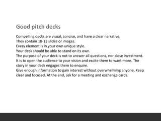 Good pitch decks
Compelling decks are visual, concise, and have a clear narrative.
They contain 10-13 slides or images.
Every element is in your own unique style.
Your deck should be able to stand on its own.
The purpose of your deck is not to answer all questions, nor close investment.
It is to open the audience to your vision and excite them to want more. The
story in your deck engages them to enquire.
Give enough information to gain interest without overwhelming anyone. Keep
clear and focused. At the end, ask for a meeting and exchange cards.
 