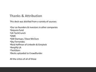 Thanks & Attribution
This deck was distilled from a variety of sources:
•Our co-founders & investors in other companies
•Sequoia fund
•UK TechCrunch
•SIME
•500 Startups / Dave McClure
•Sky Fernandes
•Reid Hoffman of LinkedIn & Greylock
•Amplify LA
•TechStars
•Decks uploaded to Crowdfunder
All the critics of all of those
 