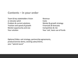 Contents – in your order
Team & key stakeholders Vision
or elevator pitch
Problem & current solutions
Traction and speed of growth
Market opportunity and size
Your solution
Optional Slides: exit strategy, partnership agreements,
product/service demo, existing sales/clients,
your “special sauce”
Revenue
Costs
Market & growth strategy
Financials & forecasts
Competition & risk
Your ‘ask’, basic use of funds
 