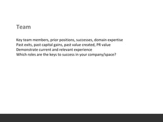 Team
Key team members, prior positions, successes, domain expertise
Past exits, past capital gains, past value created, PR value
Demonstrate current and relevant experience
Which roles are the keys to success in your company/space?
 