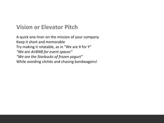 Vision or Elevator Pitch
A quick one-liner on the mission of your company
Keep it short and memorable
Try making it relatable, as in “We are X for Y”
“We are AirBNB for event spaces”
“We are the Starbucks of frozen yogurt”
While avoiding clichés and chasing bandwagons!
 