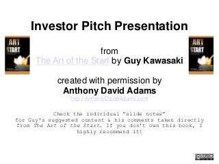 Investor Pitch Presentation
from
The Art of the Start by Guy Kawasaki
created with permission by
Anthony David Adams
http://AnthonyDavidAdams.com
Check the individual “slide notes”
for Guy's suggested content & his comments taken directly
from The Art of the Start. If you don't own this book, I
highly recommend it!
 