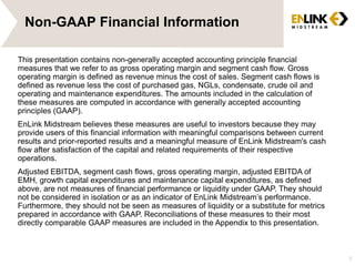 Non-GAAP Financial Information
This presentation contains non-generally accepted accounting principle financial
measures that we refer to as gross operating margin and segment cash flow. Gross
operating margin is defined as revenue minus the cost of sales. Segment cash flows is
defined as revenue less the cost of purchased gas, NGLs, condensate, crude oil and
operating and maintenance expenditures. The amounts included in the calculation of
these measures are computed in accordance with generally accepted accounting
principles (GAAP).
EnLink Midstream believes these measures are useful to investors because they may
provide users of this financial information with meaningful comparisons between current
results and prior-reported results and a meaningful measure of EnLink Midstream's cash
flow after satisfaction of the capital and related requirements of their respective
operations.
Adjusted EBITDA, segment cash flows, gross operating margin, adjusted EBITDA of
EMH, growth capital expenditures and maintenance capital expenditures, as defined
above, are not measures of financial performance or liquidity under GAAP. They should
not be considered in isolation or as an indicator of EnLink Midstream’s performance.
Furthermore, they should not be seen as measures of liquidity or a substitute for metrics
prepared in accordance with GAAP. Reconciliations of these measures to their most
directly comparable GAAP measures are included in the Appendix to this presentation.
3
 