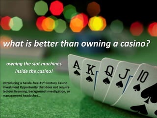 what is better than owning a casino? owning the slot machines inside the casino! Introducing a hassle-free 21st Century Casino Investment Opportunity that does not require tedious licensing, background investigation, or management headaches… © 2011 the gaming group 