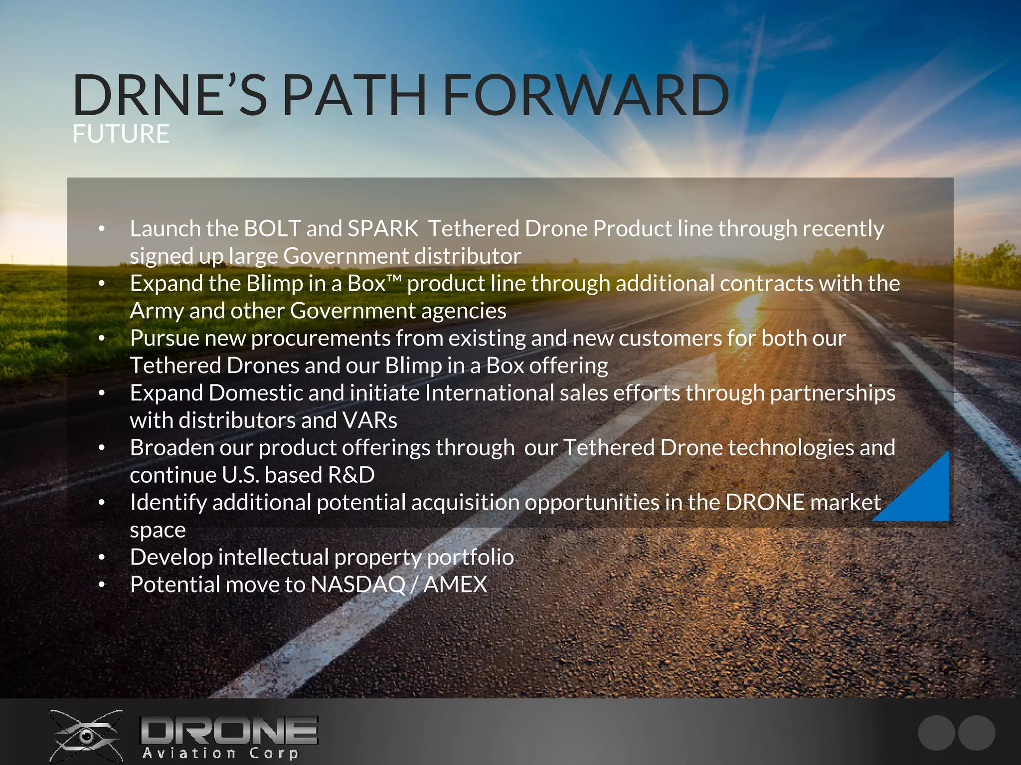 DRNE’S PATH FORWARDFUTURE
• Launch the BOLT and SPARK Tethered Drone Product line through recently
signed up large Government distributor
• Expand the Blimp in a Box™ product line through additional contracts with the
Army and other Government agencies
• Pursue new procurements from existing and new customers for both our
Tethered Drones and our Blimp in a Box offering
• Expand Domestic and initiate International sales efforts through partnerships
with distributors and VARs
• Broaden our product offerings through our Tethered Drone technologies and
continue U.S. based R&D
• Identify additional potential acquisition opportunities in the DRONE market
space
• Develop intellectual property portfolio
• Potential move to NASDAQ / AMEX
 