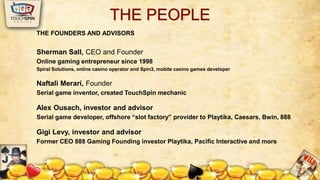 THE PEOPLE 
THE FOUNDERS AND ADVISORS 
Sherman Sall, CEO and Founder 
Online gaming entrepreneur since 1998 
Spiral Solutions, online casino operator and Spin3, mobile casino games developer 
Naftali Merari, Founder 
Serial game inventor, created TouchSpin mechanic 
Alex Ousach, investor and advisor 
Serial game developer, offshore “slot factory” provider to Playtika, Caesars, Bwin, 888 
Gigi Levy, investor and advisor 
Former CEO 888 Gaming Founding investor Playtika, Pacific Interactive and more 
 