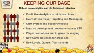 KEEPING OUR BASE 
Robust data analytics and old fashioned retention 
 Predictive Analytics to minimize churn 
 Event-driven Player Targeting and Messaging 
 CRM system and support website 
 Iterative development process enhances LTV 
 Player promotions and in game messaging 
 New Game Releases for cross sell 
 New Levels, Quests, Tournaments 
 