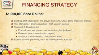 FINANCING STRATEGY 
$1,000,000 Seed Round: 
 Build Up Staff (acquisition and player marketing, CRM, game producer, analyst) 
 Pilot Marketing + User Acquisition + Soft Launch Games 
 Research & Development 
 Product (new slot games, tournament engine, jackpots) 
 Revenue (reach monetization targets) 
 Analytics (further develop platform and team) 
 Expand to other platforms, such as Facebook/web, Amazon 
 
