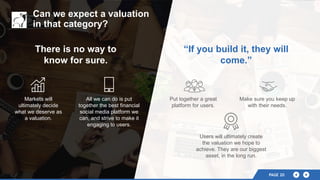 There is no way to
know for sure.
Markets will
ultimately decide
what we deserve as
a valuation.
Can we expect a valuation
in that category?
“If you build it, they will
come.”
All we can do is put
together the best financial
social media platform we
can, and strive to make it
engaging to users.
Put together a great
platform for users.
Make sure you keep up
with their needs.
Users will ultimately create
the valuation we hope to
achieve. They are our biggest
asset, in the long run.
PAGE 20PAGE 20
 