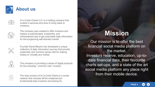 About us
A La Carte Charts LLC is a holding company that
invests in services and aims to bring value to
investors.
The company was created to offer investors and
traders a sophisticated, trustworthy, and
individualized way to get actionable daily information
for the burgeoning self-directed market
Founder David Meyers has developed a unique
collection of daily information sources that provide
systematic and common sense intel for making
trades on virtually any market
The company is providing a series of digital products
for the everyday, “common man” investor.
The main product of A La Carte Charts is a social
network that includes all the analytical and
fundamental data investors are looking for.
Mission
Our mission is to offer the best
financial social media platform on
the market.
Investors receive, education, up-to-
date financial data, their favourite
charts set-ups, and a state of the art
social media platform any place right
from their mobile device.
PAGE 4
 