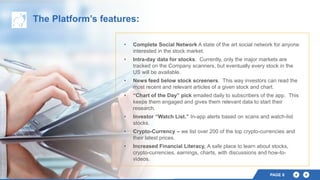 PAGE 8
The Platform’s features:
• Complete Social Network A state of the art social network for anyone
interested in the stock market.
• Intra-day data for stocks. Currently, only the major markets are
tracked on the Company scanners, but eventually every stock in the
US will be available.
• News feed below stock screeners. This way investors can read the
most recent and relevant articles of a given stock and chart.
• “Chart of the Day” pick emailed daily to subscribers of the app. This
keeps them engaged and gives them relevant data to start their
research.
• Investor “Watch List.” In-app alerts based on scans and watch-list
stocks.
• Crypto-Currency – we list over 200 of the top crypto-currencies and
their latest prices.
• Increased Financial Literacy, A safe place to learn about stocks,
crypto-currencies, earnings, charts, with discussions and how-to-
videos.
 