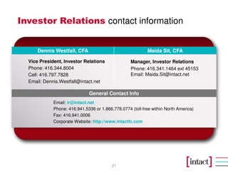 Investor Relations contact information
21
Vice President, Investor Relations
Phone: 416.344.8004
Cell: 416.797.7828
Email: Dennis.Westfall@intact.net
Manager, Investor Relations
Phone: 416.341.1464 ext 45153
Email: Maida.Sit@intact.net
Email: ir@intact.net
Phone: 416.941.5336 or 1.866.778.0774 (toll-free within North America)
Fax: 416.941.0006
Corporate Website: http://www.intactfc.com
Maida Sit, CFADennis Westfall, CFA
General Contact Info
 