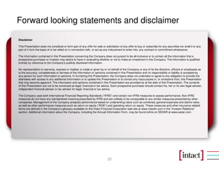 Forward looking statements and disclaimer
23
Disclaimer
This Presentation does not constitute or form part of any offer for sale or solicitation of any offer to buy or subscribe for any securities nor shall it or any
part of it form the basis of or be relied on in connection with, or act as any inducement to enter into, any contract or commitment whatsoever.
The information contained in this Presentation concerning the Company does not purport to be all-inclusive or to contain all the information that a
prospective purchaser or investor may desire to have in evaluating whether or not to make an investment in the Company. The information is qualified
entirely by reference to the Company’s publicly disclosed information.
No representation or warranty, express or implied, is made or given by or on behalf of the Company or any of its the directors, officers or employees as
to the accuracy, completeness or fairness of the information or opinions contained in this Presentation and no responsibility or liability is accepted by
any person for such information or opinions. In furnishing this Presentation, the Company does not undertake or agree to any obligation to provide the
attendees with access to any additional information or to update this Presentation or to correct any inaccuracies in, or omissions from, this Presentation
that may become apparent. The information and opinions contained in this Presentation are provided as at the date of this Presentation. The contents
of this Presentation are not to be construed as legal, financial or tax advice. Each prospective purchaser should contact his, her or its own legal adviser,
independent financial adviser or tax adviser for legal, financial or tax advice.
The Company uses both International Financial Reporting Standards (“IFRS”) and certain non-IFRS measures to assess performance. Non-IFRS
measures do not have any standardized meaning prescribed by IFRS and are unlikely to be comparable to any similar measures presented by other
companies. Management of the Company analyzes performance based on underwriting ratios such as combined, general expenses and claims ratios
as well as other performance measures such as return on equity (“ROE”) and operating return on equity. These measures and other insurance related
terms are defined in the Company’s glossary available on the Intact Financial Corporation web site at www.intactfc.com in the “Investor Relations”
section. Additional information about the Company, including the Annual Information Form, may be found online on SEDAR at www.sedar.com.
 