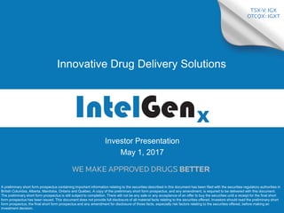 0
Investor Presentation
May 1, 2017
Innovative Drug Delivery Solutions
A preliminary short form prospectus containing important information relating to the securities described in this document has been filed with the securities regulatory authorities in
British Columbia, Alberta, Manitoba, Ontario and Québec. A copy of the preliminary short form prospectus, and any amendment, is required to be delivered with this document.
The preliminary short form prospectus is still subject to completion. There will not be any sale or any acceptance of an offer to buy the securities until a receipt for the final short
form prospectus has been issued. This document does not provide full disclosure of all material facts relating to the securities offered. Investors should read the preliminary short
form prospectus, the final short form prospectus and any amendment for disclosure of those facts, especially risk factors relating to the securities offered, before making an
investment decision.
 