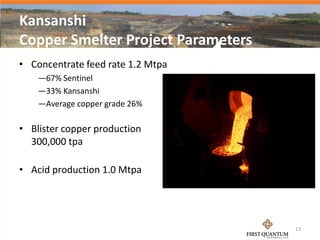 Kansanshi
Copper Smelter Project Parameters
• Concentrate feed rate 1.2 Mtpa
    —67% Sentinel
    —33% Kansanshi
    —Average copper grade 26%

• Blister copper production
  300,000 tpa

• Acid production 1.0 Mtpa




                                    13
 