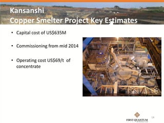 Kansanshi
Copper Smelter Project Key Estimates
• Capital cost of US$635M

• Commissioning from mid 2014

• Operating cost US$69/t of
  concentrate




                                       14
 