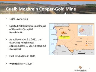 Guelb Moghrein Copper-Gold Mine
• 100% ownership

• Located 250 kilometres northeast
  of the nation’s capital,
  Nouakchott

• As at December 31, 2011, the
  estimated minelife was
  approximately 10 years (including
  stockpiles)

• First production in 2006

• Workforce of ~1,200
                                      16
 