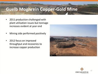 Guelb Moghrein Copper-Gold Mine
• 2011 production challenged with
  plant utilization issues but tonnage
  increases evident at year end

• Mining side performed positively

• 2012 focus on improved
  throughput and recoveries to
  increase copper production




                                         17
 