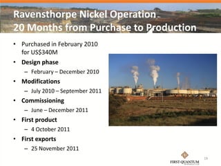 Ravensthorpe Nickel Operation
20 Months from Purchase to Production
• Purchased in February 2010
  for US$340M
• Design phase
   – February – December 2010
• Modifications
   – July 2010 – September 2011
• Commissioning
   – June – December 2011
• First product
   – 4 October 2011
• First exports
   – 25 November 2011
                                        19
 