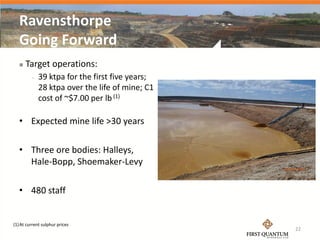 Ravensthorpe
   Going Forward
      Target operations:
            39 ktpa for the first five years;
             28 ktpa over the life of mine; C1
             cost of ~$7.00 per lb (1)

   • Expected mine life >30 years

   • Three ore bodies: Halleys,
     Hale-Bopp, Shoemaker-Levy

   • 480 staff


(1) At current sulphur prices
                                                 22
 