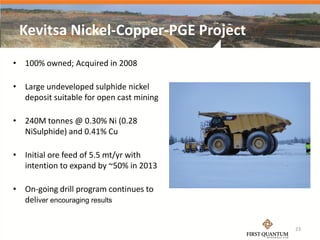 Kevitsa Nickel-Copper-PGE Project
• 100% owned; Acquired in 2008

• Large undeveloped sulphide nickel
  deposit suitable for open cast mining

• 240M tonnes @ 0.30% Ni (0.28
  NiSulphide) and 0.41% Cu

• Initial ore feed of 5.5 mt/yr with
  intention to expand by ~50% in 2013

• On-going drill program continues to
  deliver encouraging results


                                          23
 