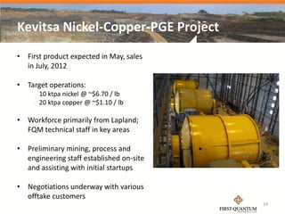 Kevitsa Nickel-Copper-PGE Project
• First product expected in May, sales
  in July, 2012

• Target operations:
        10 ktpa nickel @ ~$6.70 / lb
        20 ktpa copper @ ~$1.10 / lb

• Workforce primarily from Lapland;
  FQM technical staff in key areas

• Preliminary mining, process and
  engineering staff established on-site
  and assisting with initial startups

• Negotiations underway with various
  offtake customers
                                          24
 