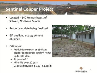 Sentinel Copper Project
• Located ~ 140 km northwest of
  Solwezi, Northern Zambia

• Resource update being finalized

• EIA and land use agreement
  obtained

• Estimates:
   – Production to start at 150 ktpa
     copper concentrate initially, rising
     up to 300 ktpa
   – Strip ratio 2:1
   – Mine life over 20 years
   – C1 costs between $1.10 - $1.20/lb
                                            25
 
