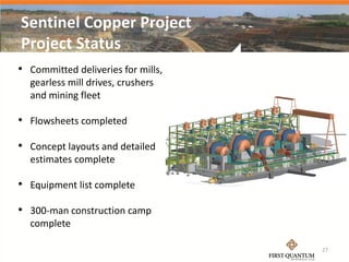 Sentinel Copper Project
Project Status
• Committed deliveries for mills,
  gearless mill drives, crushers
  and mining fleet

• Flowsheets completed

• Concept layouts and detailed
  estimates complete

• Equipment list complete

• 300-man construction camp
  complete

                                    27
 