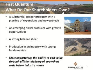 First Quantum
What Do Our Shareholders Own?
• A substantial copper producer with a
  pipeline of expansions and new projects

• An emerging nickel producer with growth
  opportunities

• A strong balance sheet

• Production in an industry with strong
  fundamentals

• Most importantly, the ability to add value
  through efficient delivery of growth at
  costs below industry norms                   3
 
