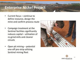 Enterprise Nickel Project
• Current focus – continue to
  define resource, design the
  mine and confirm process route

• Campaign treatment at the
  Sentinel facilities significantly
  reduces capital – utilization of
  re-grind mills and cleaner
  circuits

• Open pit mining – potential
  one-off pre-strip utilizing
  Sentinel mining fleet
                                      30
 