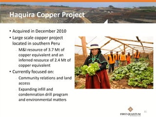 Haquira Copper Project
• Acquired in December 2010
• Large scale copper project
  located in southern Peru
      M&I resource of 3.7 Mt of
       copper equivalent and an
       inferred resource of 2.4 Mt of
       copper equivalent
• Currently focused on:
      Community relations and land
       access
      Expanding infill and
       condemnation drill program
       and environmental matters

                                        31
 