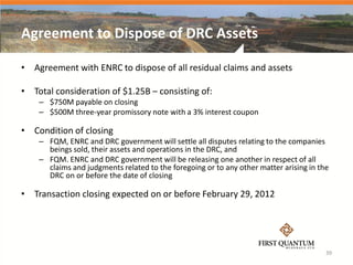 Agreement to Dispose of DRC Assets

• Agreement with ENRC to dispose of all residual claims and assets

• Total consideration of $1.25B – consisting of:
    – $750M payable on closing
    – $500M three-year promissory note with a 3% interest coupon

• Condition of closing
    – FQM, ENRC and DRC government will settle all disputes relating to the companies
      beings sold, their assets and operations in the DRC, and
    – FQM. ENRC and DRC government will be releasing one another in respect of all
      claims and judgments related to the foregoing or to any other matter arising in the
      DRC on or before the date of closing

• Transaction closing expected on or before February 29, 2012




                                                                                        39
 