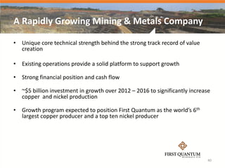 A Rapidly Growing Mining & Metals Company

• Unique core technical strength behind the strong track record of value
  creation

• Existing operations provide a solid platform to support growth

• Strong financial position and cash flow

• ~$5 billion investment in growth over 2012 – 2016 to significantly increase
  copper and nickel production

• Growth program expected to position First Quantum as the world’s 6th
  largest copper producer and a top ten nickel producer




                                                                            40
 