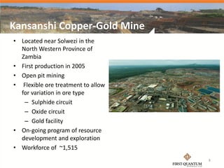 Kansanshi Copper-Gold Mine
• Located near Solwezi in the
  North Western Province of
  Zambia
• First production in 2005
• Open pit mining
• Flexible ore treatment to allow
  for variation in ore type
   – Sulphide circuit
   – Oxide circuit
   – Gold facility
• On-going program of resource
  development and exploration
• Workforce of ~1,515
                                    8
 