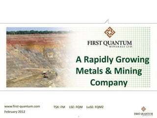 A Rapidly Growing
                                     Metals & Mining
                                        Company

www.first-quantum.com   TSX: FM   LSE: FQM   LuSE: FQMZ
February 2012
                                       1
 