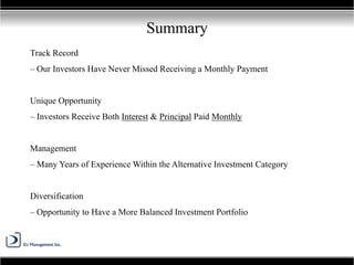 Track Record
– Our Investors Have Never Missed Receiving a Monthly Payment
Unique Opportunity
– Investors Receive Both Interest & Principal Paid Monthly
Management
– Many Years of Experience Within the Alternative Investment Category
Diversification
– Opportunity to Have a More Balanced Investment Portfolio
Summary
 