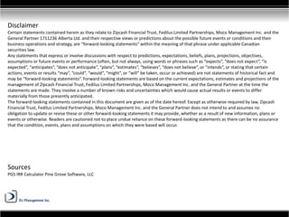 Disclaimer
Certain statements contained herein as they relate to Zipcash Financial Trust, Fedilus Limited Partnerships, Moco Management Inc. and the
General Partner 1711236 Alberta Ltd. and their respective views or predictions about the possible future events or conditions and their
business operations and strategy, are “forward-looking statements“ within the meaning of that phrase under applicable Canadian
securities law.
Any statements that express or involve discussions with respect to predictions, expectations, beliefs, plans, projections, objectives,
assumptions or future events or performance (often, but not always, using words or phrases such as “expects“, “does not expect“, “is
expected“, “anticipates“, “does not anticipate“, “plans“, “estimates“, “believes“, “does not believe“, or “intends“, or stating that certain
actions, events or results “may“, “could“, “would“, “might“, or “will“ be taken, occur or achieved) are not statements of historical fact and
may be “forward-looking statements“. Forward-looking statements are based on the current expectations, estimates and projections of the
management of Zipcash Financial Trust, Fedilus Limited Partnerships, Moco Management Inc. and the General Partner at the time the
statements are made. They involve a number of known risks and uncertainties which would cause actual results or events to differ
materially from those presently anticipated.
The forward-looking statements contained in this document are given as of the date hereof. Except as otherwise required by law, Zipcash
Financial Trust, Fedilus Limited Partnerships, Moco Management Inc. and the General Partner does not intend to and assumes no
obligation to update or revise these or other forward-looking statements it may provide, whether as a result of new information, plans or
events or otherwise. Readers are cautioned not to place undue reliance on these forward-looking statements as there can be no assurance
that the condition, events, plans and assumptions on which they were based will occur.
Sources
PGS IRR Calculator Pine Grove Software, LLC
 