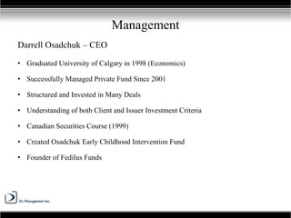 Darrell Osadchuk – CEO
• Graduated University of Calgary in 1998 (Economics)
• Successfully Managed Private Fund Since 2001
• Structured and Invested in Many Deals
• Understanding of both Client and Issuer Investment Criteria
• Canadian Securities Course (1999)
• Created Osadchuk Early Childhood Intervention Fund
• Founder of Fedilus Funds
Management
 