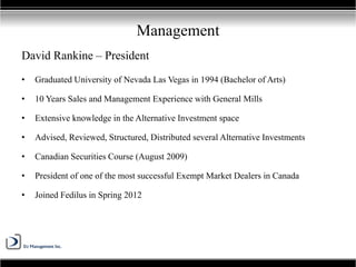 David Rankine – President
• Graduated University of Nevada Las Vegas in 1994 (Bachelor of Arts)
• 10 Years Sales and Management Experience with General Mills
• Extensive knowledge in the Alternative Investment space
• Advised, Reviewed, Structured, Distributed several Alternative Investments
• Canadian Securities Course (August 2009)
• President of one of the most successful Exempt Market Dealers in Canada
• Joined Fedilus in Spring 2012
Management
 