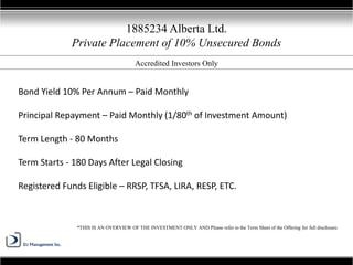 1885234 Alberta Ltd.
Private Placement of 10% Unsecured Bonds
*THIS IS AN OVERVIEW OF THE INVESTMENT ONLY AND Please refer to the Term Sheet of the Offering for full disclosure.
Bond Yield 10% Per Annum – Paid Monthly
Principal Repayment – Paid Monthly (1/80th of Investment Amount)
Term Length - 80 Months
Term Starts - 180 Days After Legal Closing
Registered Funds Eligible – RRSP, TFSA, LIRA, RESP, ETC.
Accredited Investors Only
 