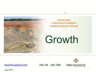 A SOLID BASE
                                   A POSITION OF STRENGTH
                                  A ROBUST PROJECT PIPELINE




                            Growth

www.first-quantum.com   TSX: FM   LSE: FQM
                                                              1
July 2011
 