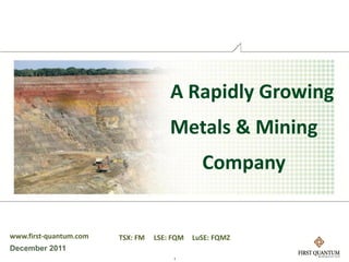 A Rapidly Growing
                                      Metals & Mining
                                               Company


www.first-quantum.com   TSX: FM   LSE: FQM   LuSE: FQMZ
December 2011
                                       1
 