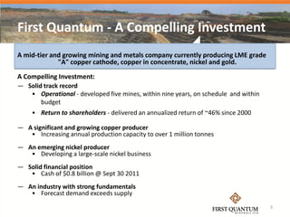 First Quantum - A Compelling Investment
A mid-tier and growing mining and metals company currently producing LME grade
             "A" copper cathode, copper in concentrate, nickel and gold.

A Compelling Investment:
— Solid track record
   • Operational - developed five mines, within nine years, on schedule and within
       budget
    • Return to shareholders - delivered an annualized return of ~46% since 2000

— A significant and growing copper producer
   • Increasing annual production capacity to over 1 million tonnes
— An emerging nickel producer
   • Developing a large-scale nickel business
— Solid financial position
   • Cash of $0.8 billion @ Sept 30 2011
— An industry with strong fundamentals
   • Forecast demand exceeds supply
                                                                                     3
 