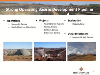 Strong Operating Base & Development Pipeline

 Operations                       Projects                        Exploration
   – Kansanshi, Zambia               —   Ravensthorpe, Australia      — Haquira, Peru
   – Guelb Moghrein, Mauritania      —   Kevitsa, Finland
                                     —   Sentinel, Zambia
                                     —   Enterprise, Zambia
                                                                    Other Investment
                                                                      — Mopani (16.9%), Zambia




                                                                                                 4
 
