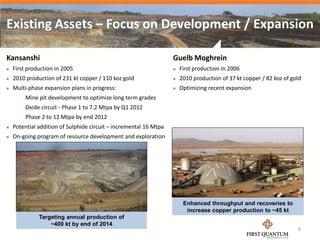 Existing Assets – Focus on Development / Expansion

Kansanshi                                                          Guelb Moghrein
   First production in 2005                                          First production in 2006
   2010 production of 231 kt copper / 110 koz gold                   2010 production of 37 kt copper / 82 koz of gold
   Multi-phase expansion plans in progress:                          Optimizing recent expansion
         Mine pit development to optimize long term grades
         Oxide circuit - Phase 1 to 7.2 Mtpa by Q1 2012
         Phase 2 to 12 Mtpa by end 2012
   Potential addition of Sulphide circuit – incremental 16 Mtpa
   On-going program of resource development and exploration




                                                                        Enhanced throughput and recoveries to
                                                                         increase copper production to ~45 kt
               Targeting annual production of
                   ~400 kt by end of 2014
                                                                                                                     6
 