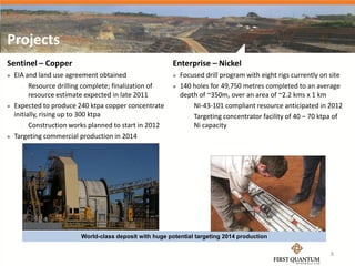 Projects
Sentinel – Copper                                        Enterprise – Nickel
   EIA and land use agreement obtained                     Focused drill program with eight rigs currently on site
        Resource drilling complete; finalization of        140 holes for 49,750 metres completed to an average
          resource estimate expected in late 2011            depth of ~350m, over an area of ~2.2 kms x 1 km
   Expected to produce 240 ktpa copper concentrate             NI-43-101 compliant resource anticipated in 2012

    initially, rising up to 300 ktpa                            Targeting concentrator facility of 40 – 70 ktpa of

        Construction works planned to start in 2012             Ni capacity
   Targeting commercial production in 2014




                         World-class deposit with huge potential targeting 2014 production

                                                                                                                8
 