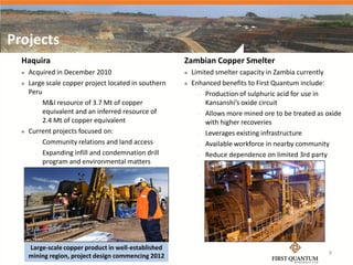 Projects
  Haquira                                              Zambian Copper Smelter
     Acquired in December 2010                           Limited smelter capacity in Zambia currently
     Large scale copper project located in southern      Enhanced benefits to First Quantum include:
      Peru                                                    Production of sulphuric acid for use in

         M&I resource of 3.7 Mt of copper                      Kansanshi’s oxide circuit
           equivalent and an inferred resource of             Allows more mined ore to be treated as oxide
           2.4 Mt of copper equivalent                          with higher recoveries
     Current projects focused on:                            Leverages existing infrastructure

         Community relations and land access                 Available workforce in nearby community

         Expanding infill and condemnation drill             Reduce dependence on limited 3rd party
           program and environmental matters                    capacity
                                                              Improved treatment costs




      Large-scale copper product in well-established
                                                                                                       9
      mining region, project design commencing 2012
 
